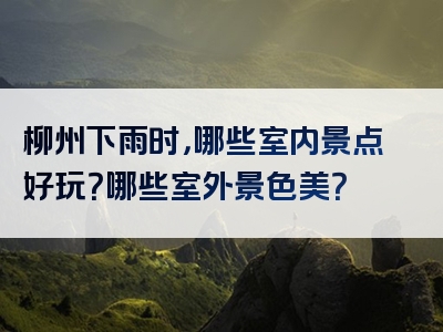 柳州下雨时，哪些室内景点好玩？哪些室外景色美？
