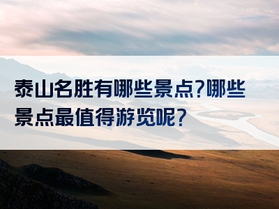 泰山名胜有哪些景点？哪些景点最值得游览呢？