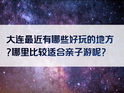 大连最近有哪些好玩的地方？哪里比较适合亲子游呢？
