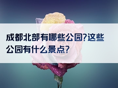 成都北部有哪些公园？这些公园有什么景点？