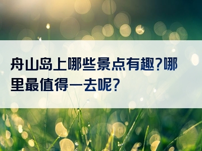 舟山岛上哪些景点有趣？哪里最值得一去呢？