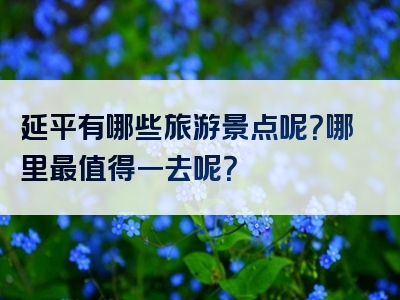 延平有哪些旅游景点呢?哪里最值得一去呢?
