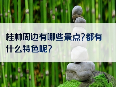 桂林周边有哪些景点？都有什么特色呢？