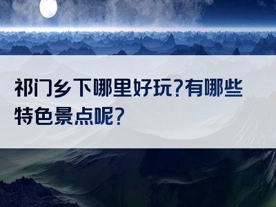 祁门乡下哪里好玩？有哪些特色景点呢？