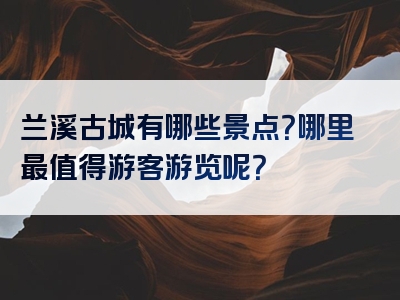 兰溪古城有哪些景点？哪里最值得游客游览呢？