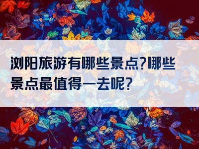 浏阳旅游有哪些景点？哪些景点最值得一去呢？