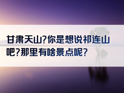 甘肃天山？你是想说祁连山吧？那里有啥景点呢？