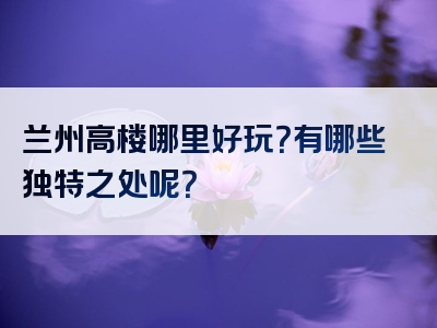 兰州高楼哪里好玩？有哪些独特之处呢？