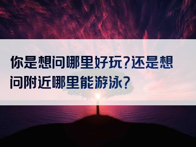 你是想问哪里好玩？还是想问附近哪里能游泳？