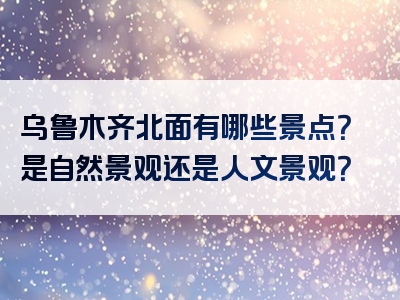 乌鲁木齐北面有哪些景点？是自然景观还是人文景观？