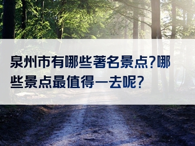 泉州市有哪些著名景点？哪些景点最值得一去呢？