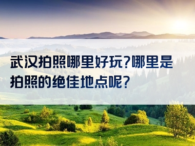 武汉拍照哪里好玩？哪里是拍照的绝佳地点呢？