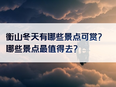 衡山冬天有哪些景点可赏？哪些景点最值得去？