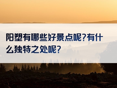 阳塑有哪些好景点呢？有什么独特之处呢？