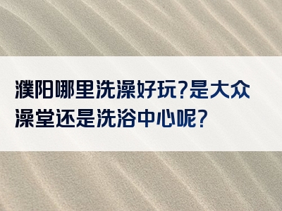 濮阳哪里洗澡好玩？是大众澡堂还是洗浴中心呢？