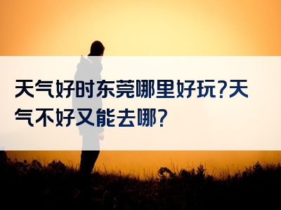 天气好时东莞哪里好玩？天气不好又能去哪？