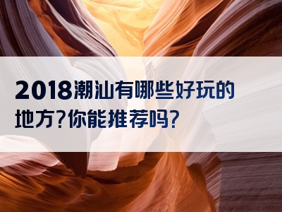 2018潮汕有哪些好玩的地方？你能推荐吗？