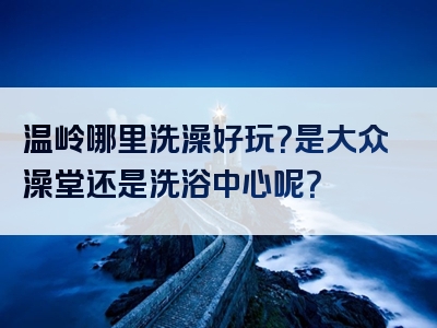温岭哪里洗澡好玩？是大众澡堂还是洗浴中心呢？