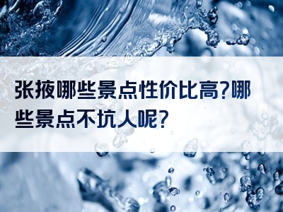 张掖哪些景点性价比高？哪些景点不坑人呢？