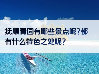 抚顺青园有哪些景点呢？都有什么特色之处呢？