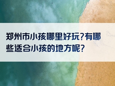 郑州市小孩哪里好玩？有哪些适合小孩的地方呢？