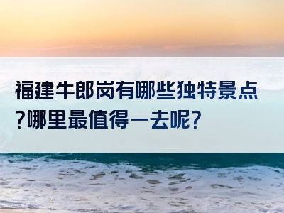 福建牛郎岗有哪些独特景点？哪里最值得一去呢？