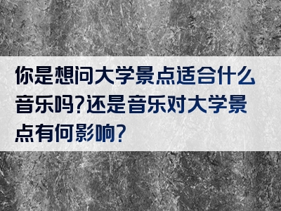 你是想问大学景点适合什么音乐吗？还是音乐对大学景点有何影响？