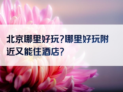 北京哪里好玩？哪里好玩附近又能住酒店？