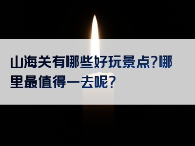 山海关有哪些好玩景点？哪里最值得一去呢？