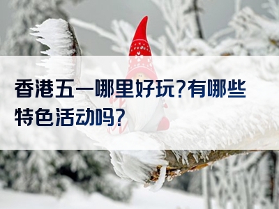 香港五一哪里好玩？有哪些特色活动吗？
