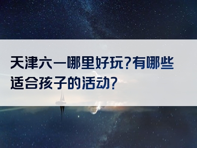 天津六一哪里好玩？有哪些适合孩子的活动？