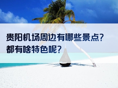 贵阳机场周边有哪些景点？都有啥特色呢？