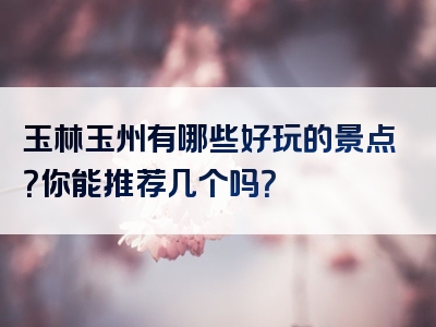 玉林玉州有哪些好玩的景点?你能推荐几个吗?