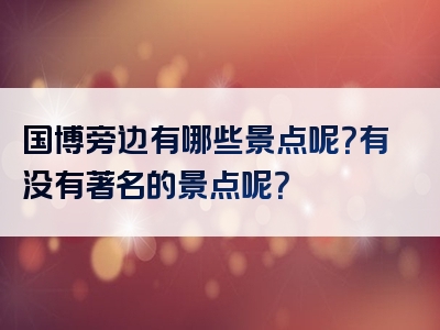国博旁边有哪些景点呢？有没有著名的景点呢？