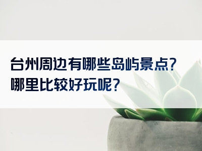 台州周边有哪些岛屿景点？哪里比较好玩呢？