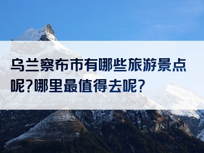 乌兰察布市有哪些旅游景点呢？哪里最值得去呢？