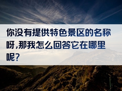 你没有提供特色景区的名称呀，那我怎么回答它在哪里呢？