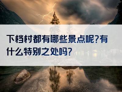 下档村都有哪些景点呢？有什么特别之处吗？