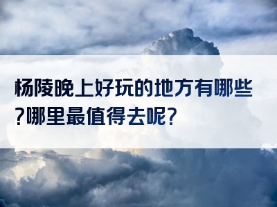 杨陵晚上好玩的地方有哪些？哪里最值得去呢？