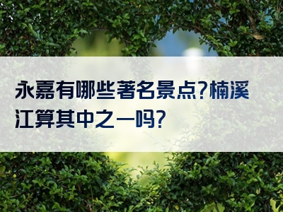 永嘉有哪些著名景点？楠溪江算其中之一吗？