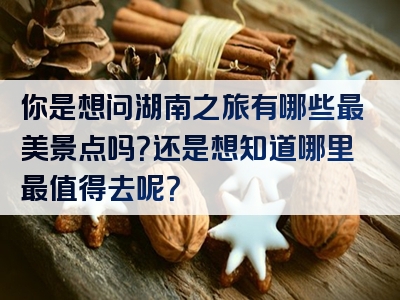 你是想问湖南之旅有哪些最美景点吗？还是想知道哪里最值得去呢？