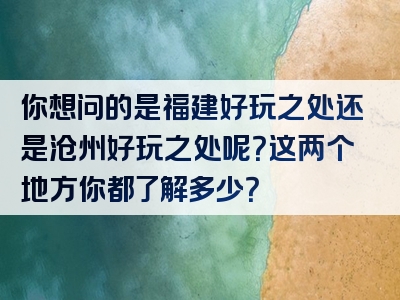 你想问的是福建好玩之处还是沧州好玩之处呢？这两个地方你都了解多少？