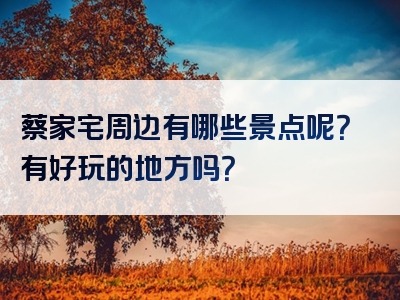 蔡家宅周边有哪些景点呢？有好玩的地方吗？