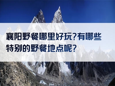 襄阳野餐哪里好玩？有哪些特别的野餐地点呢？