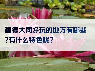 建德大同好玩的地方有哪些？有什么特色呢？