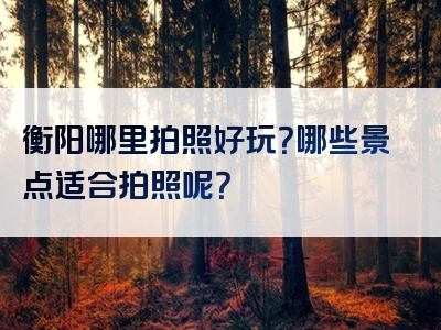 衡阳哪里拍照好玩？哪些景点适合拍照呢？