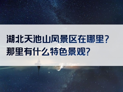 湖北天池山风景区在哪里？那里有什么特色景观？