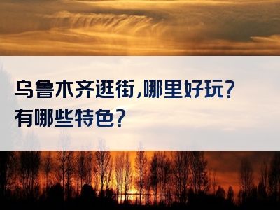 乌鲁木齐逛街，哪里好玩？有哪些特色？