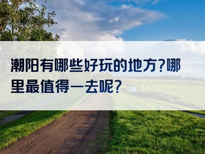 潮阳有哪些好玩的地方？哪里最值得一去呢？