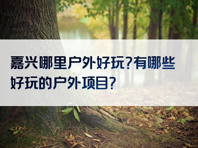 嘉兴哪里户外好玩？有哪些好玩的户外项目？